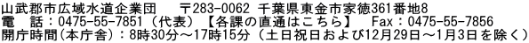 山武郡市広域水道企業団 　〒283-0062 千葉県東金市家徳361番地8 電　話：0475-55-7851（代表）【各課の直通はこちら】　Fax：0475-55-7856 開庁時間(本庁舎)：8時30分～17時15分（土日祝日および12月29日～1月3日を除く）